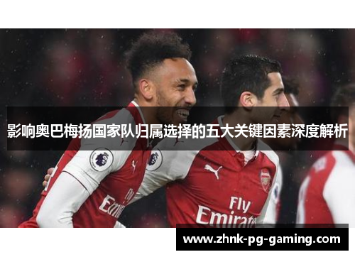 影响奥巴梅扬国家队归属选择的五大关键因素深度解析