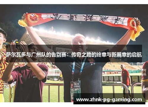 萨尔瓦多与广州队的告别赛：传奇之路的终章与新篇章的启航