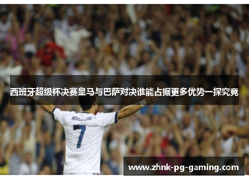 西班牙超级杯决赛皇马与巴萨对决谁能占据更多优势一探究竟