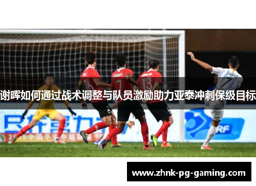 谢晖如何通过战术调整与队员激励助力亚泰冲刺保级目标