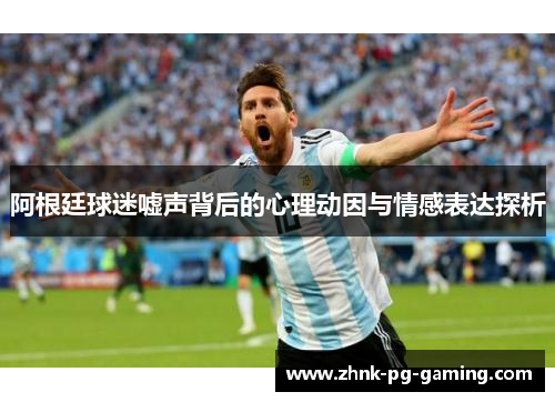阿根廷球迷嘘声背后的心理动因与情感表达探析 阿根廷球迷嘘声背后的心理动因与情感表达探析