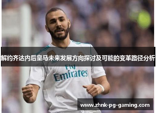 解约齐达内后皇马未来发展方向探讨及可能的变革路径分析 解约齐达内后皇马未来发展方向探讨及可能的变革路径分析