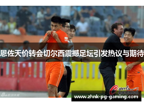 恩佐天价转会切尔西震撼足坛引发热议与期待 恩佐天价转会切尔西震撼足坛引发热议与期待