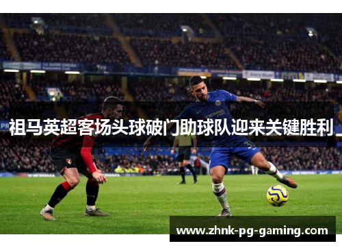 祖马英超客场头球破门助球队迎来关键胜利 祖马英超客场头球破门助球队迎来关键胜利
